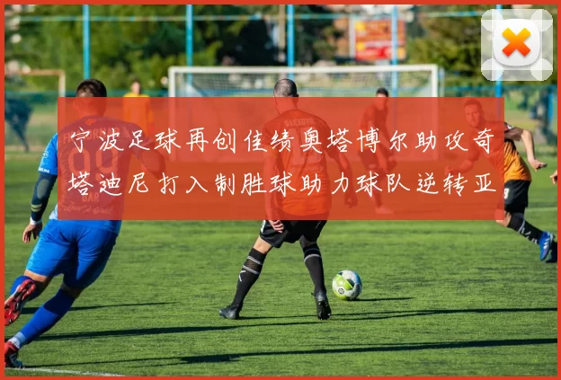 宁波足球再创佳绩奥塔博尔助攻奇塔迪尼打入制胜球助力球队逆转亚泰
