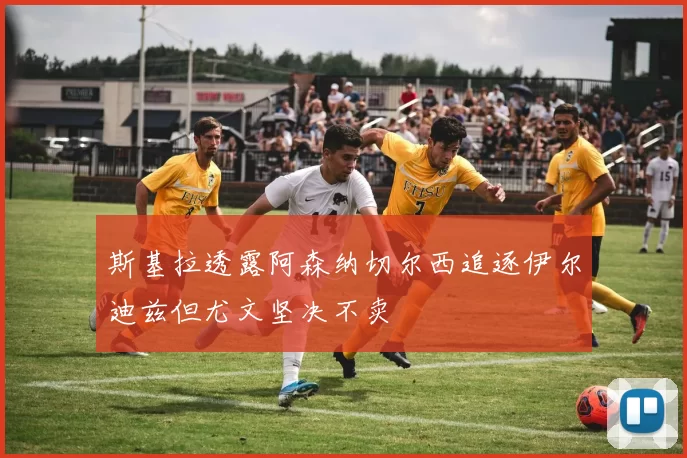 斯基拉透露阿森纳切尔西追逐伊尔迪兹但尤文坚决不卖