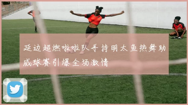 延边超燃啦啦队手持明太鱼热舞助威球赛引爆全场激情