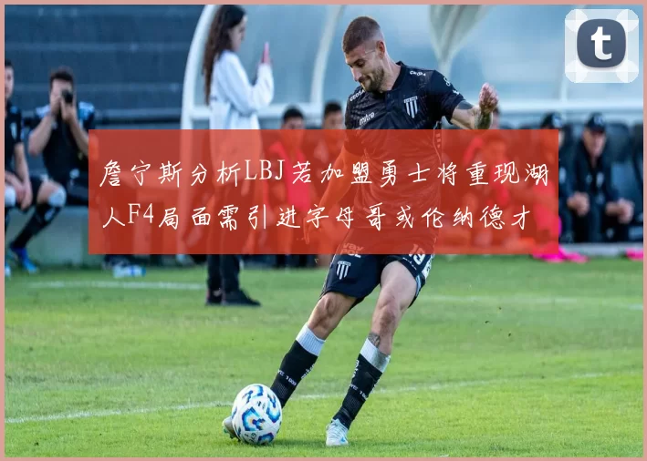 詹宁斯分析LBJ若加盟勇士将重现湖人F4局面需引进字母哥或伦纳德才能成功