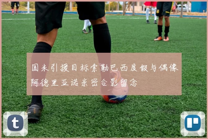 国米引援目标索勒巴西度假与偶像阿德里亚诺亲密合影留念