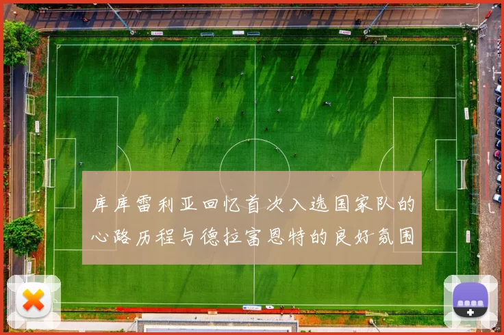 库库雷利亚回忆首次入选国家队的心路历程与德拉富恩特的良好氛围