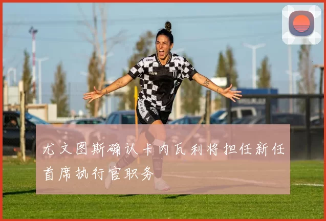 尤文图斯确认卡内瓦利将担任新任首席执行官职务