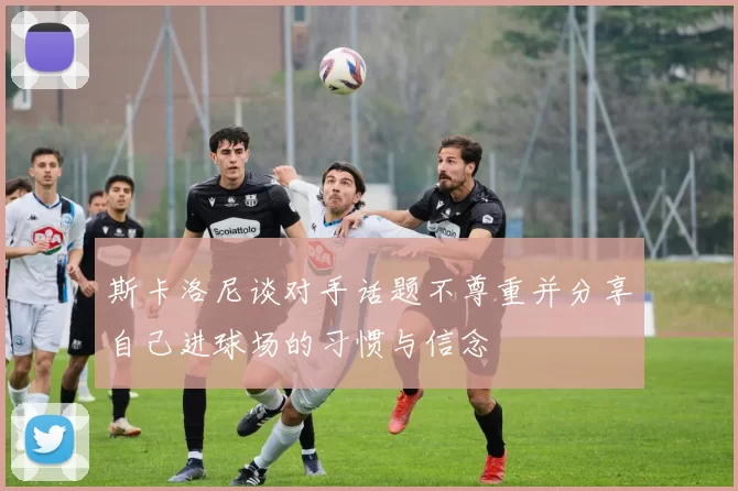 斯卡洛尼谈对手话题不尊重并分享自己进球场的习惯与信念