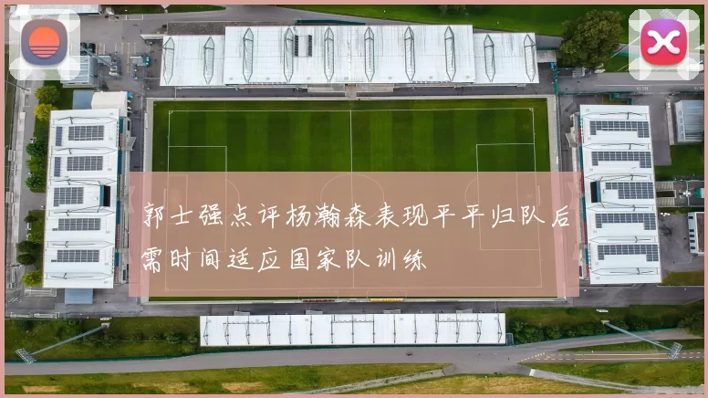 郭士强点评杨瀚森表现平平归队后需时间适应国家队训练