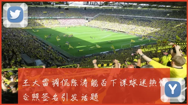 王大雷调侃陈涛能否下课球迷热情合照签名引发话题