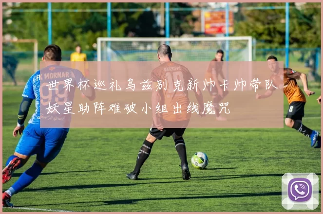 世界杯巡礼乌兹别克新帅卡帅带队妖星助阵难破小组出线魔咒