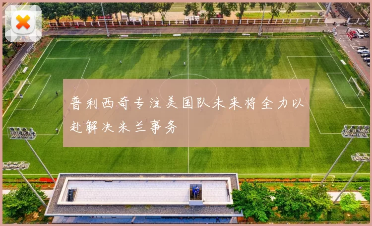 普利西奇专注美国队未来将全力以赴解决米兰事务