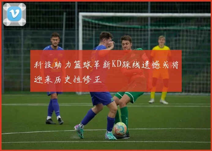 科技助力篮球革新KD踩线遗憾或将迎来历史性修正