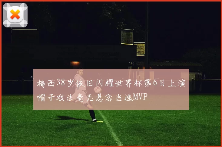 梅西38岁依旧闪耀世界杯第6日上演帽子戏法毫无悬念当选MVP