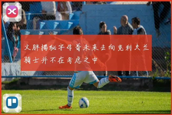 文胖揭秘字母哥未来去向克利夫兰骑士并不在考虑之中