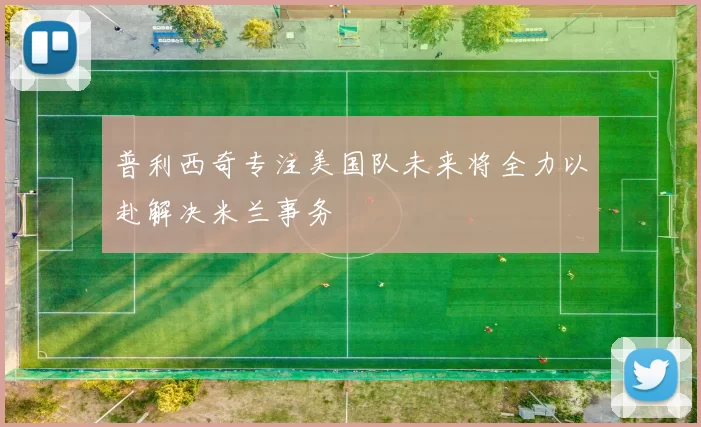 普利西奇专注美国队未来将全力以赴解决米兰事务