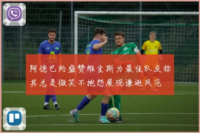 阿德巴约盛赞维金斯为最佳队友称其总是微笑不抱怨展现谦逊风范