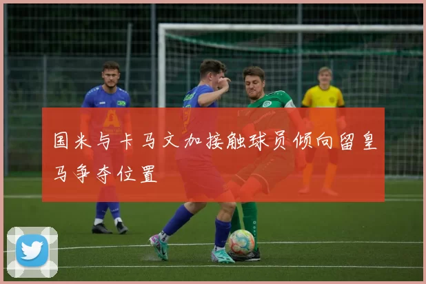 国米与卡马文加接触球员倾向留皇马争夺位置