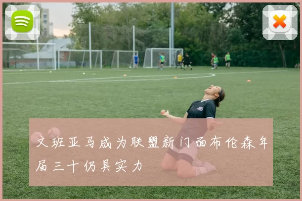文班亚马成为联盟新门面布伦森年届三十仍具实力