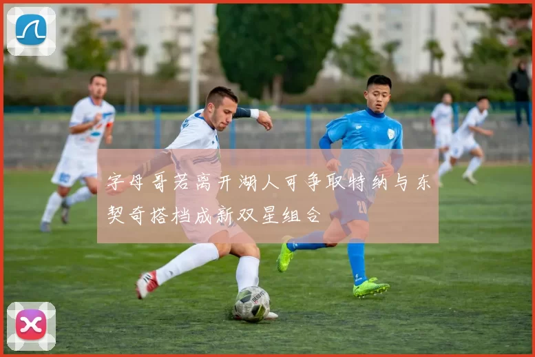 字母哥若离开湖人可争取特纳与东契奇搭档成新双星组合