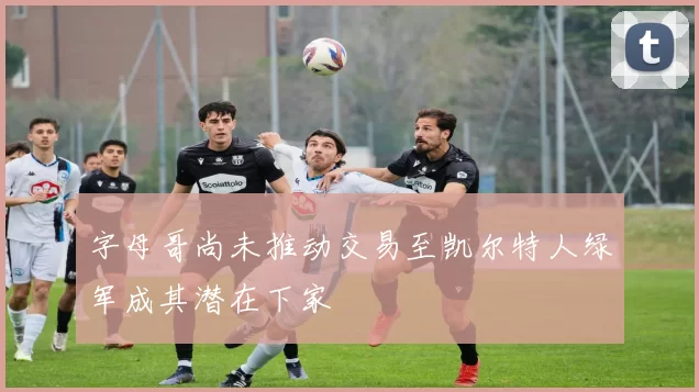 字母哥尚未推动交易至凯尔特人绿军成其潜在下家